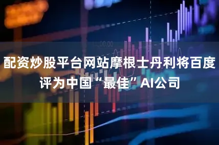 配资炒股平台网站摩根士丹利将百度评为中国“最佳”AI公司
