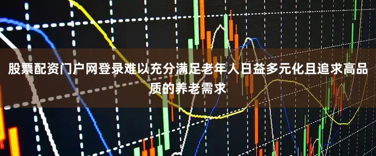 股票配资门户网登录难以充分满足老年人日益多元化且追求高品质的养老需求