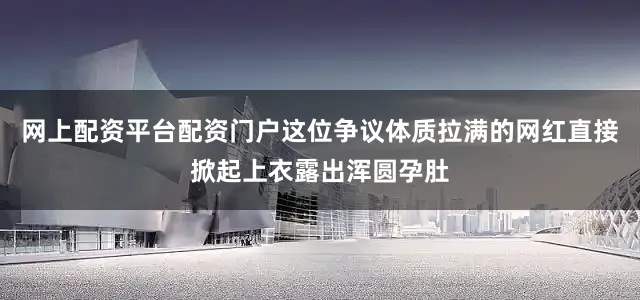 网上配资平台配资门户这位争议体质拉满的网红直接掀起上衣露出浑圆孕肚