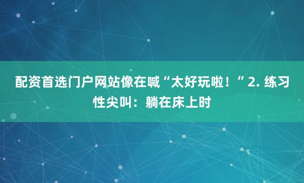 配资首选门户网站像在喊“太好玩啦！”2. 练习性尖叫：躺在床上时