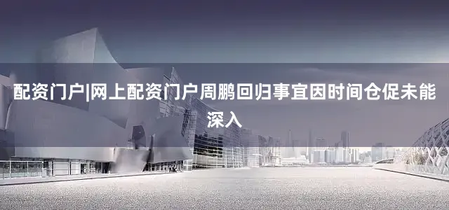 配资门户|网上配资门户周鹏回归事宜因时间仓促未能深入